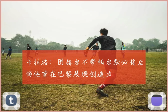 卡拉格：图赫尔不带帕尔默必将后悔他曾在巴黎展现创造力