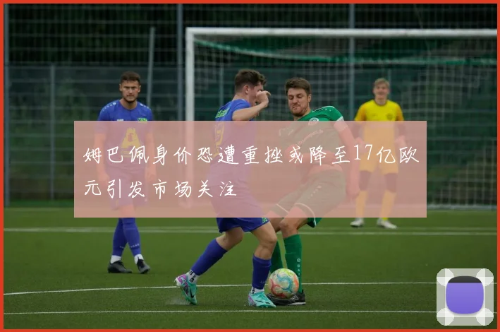 姆巴佩身价恐遭重挫或降至17亿欧元引发市场关注