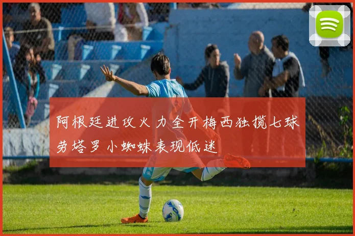 阿根廷进攻火力全开梅西独揽七球劳塔罗小蜘蛛表现低迷