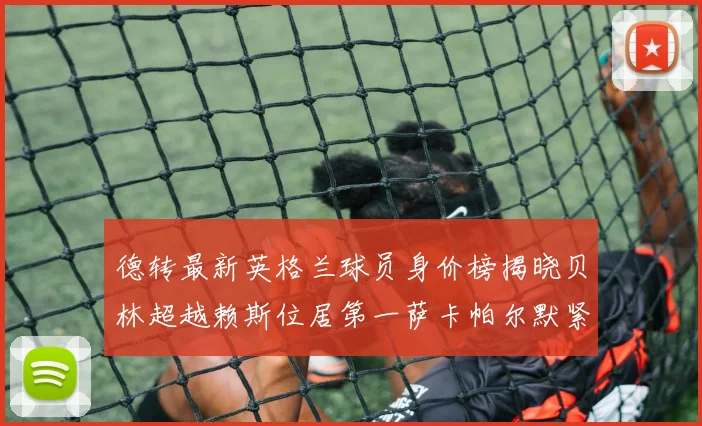 德转最新英格兰球员身价榜揭晓贝林超越赖斯位居第一萨卡帕尔默紧随其后