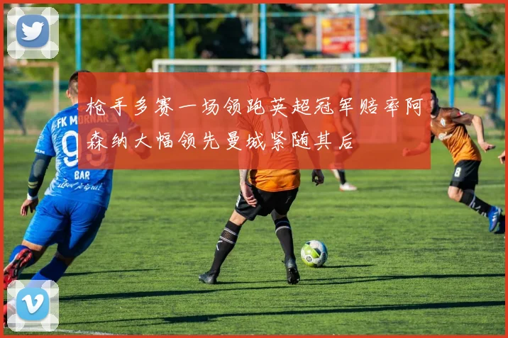 枪手多赛一场领跑英超冠军赔率阿森纳大幅领先曼城紧随其后