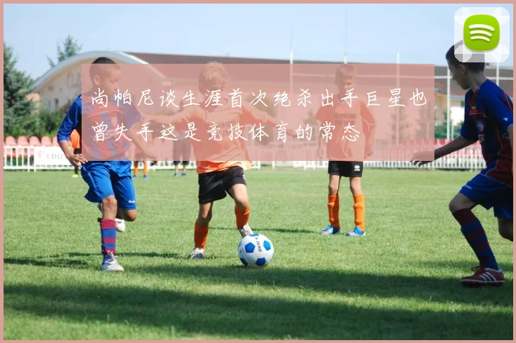 尚帕尼谈生涯首次绝杀出手巨星也曾失手这是竞技体育的常态