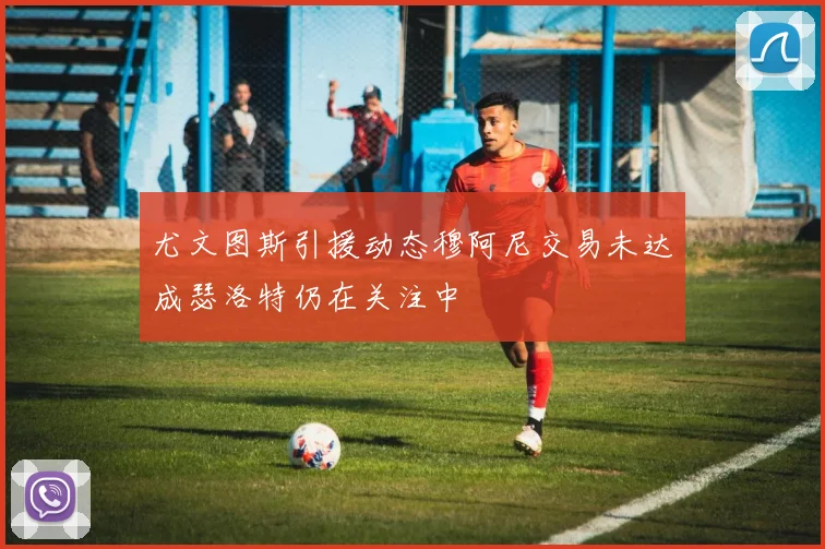 尤文图斯引援动态穆阿尼交易未达成瑟洛特仍在关注中