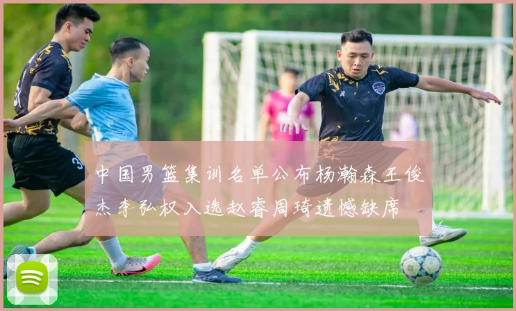 中国男篮集训名单公布杨瀚森王俊杰李弘权入选赵睿周琦遗憾缺席