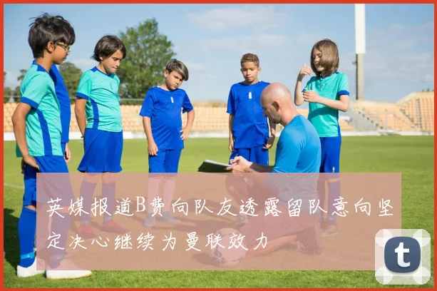 英媒报道B费向队友透露留队意向坚定决心继续为曼联效力