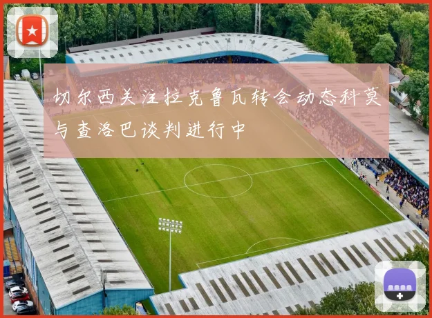 切尔西关注拉克鲁瓦转会动态科莫与查洛巴谈判进行中