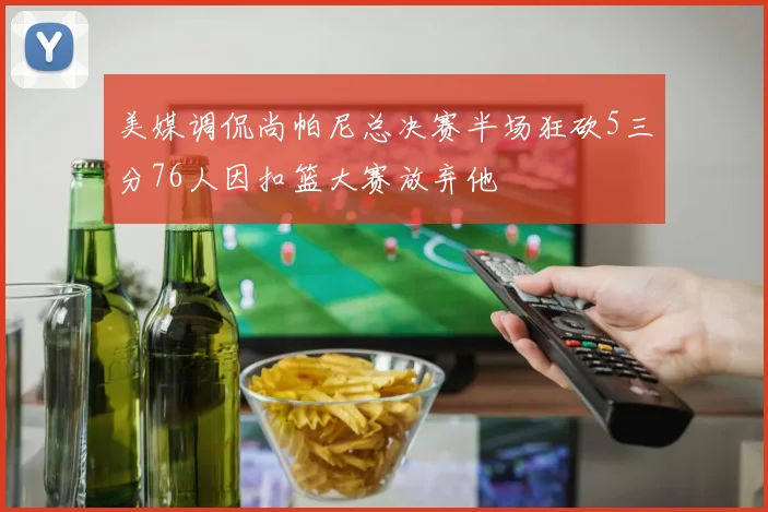 美媒调侃尚帕尼总决赛半场狂砍5三分76人因扣篮大赛放弃他