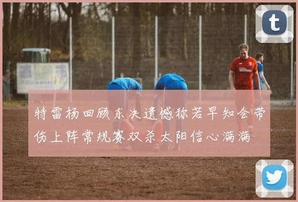 特雷杨回顾东决遗憾称若早知会带伤上阵常规赛双杀太阳信心满满