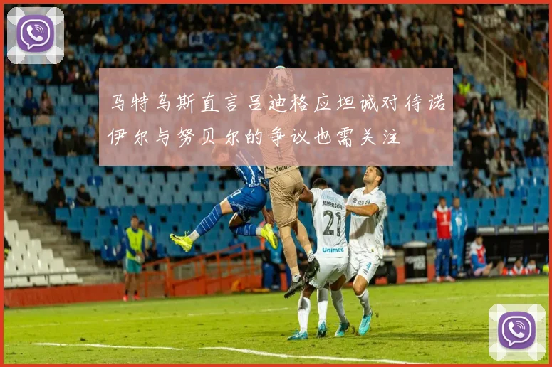 马特乌斯直言吕迪格应坦诚对待诺伊尔与努贝尔的争议也需关注